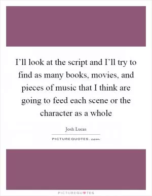 I’ll look at the script and I’ll try to find as many books, movies, and pieces of music that I think are going to feed each scene or the character as a whole Picture Quote #1