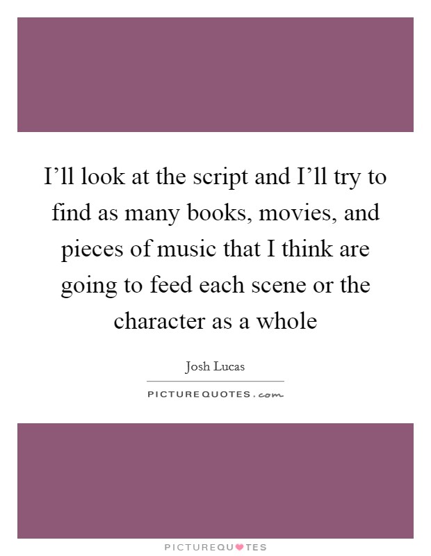 I'll look at the script and I'll try to find as many books, movies, and pieces of music that I think are going to feed each scene or the character as a whole Picture Quote #1