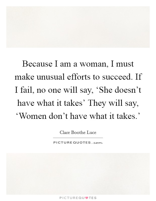Because I am a woman, I must make unusual efforts to succeed. If I fail, no one will say, ‘She doesn't have what it takes' They will say, ‘Women don't have what it takes.' Picture Quote #1