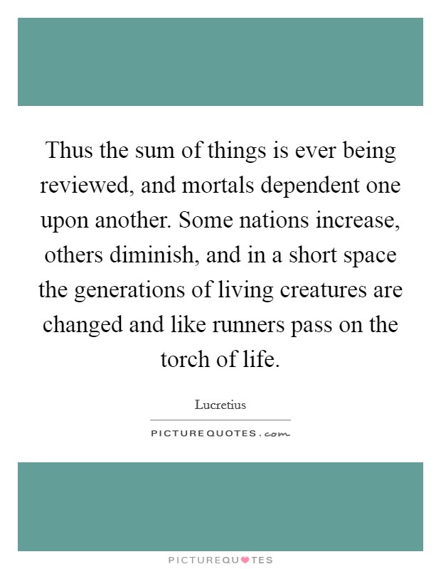 Thus the sum of things is ever being reviewed, and mortals dependent one upon another. Some nations increase, others diminish, and in a short space the generations of living creatures are changed and like runners pass on the torch of life Picture Quote #1