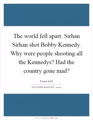 The world fell apart. Sirhan Sirhan shot Bobby Kennedy. Why were people shooting all the Kennedys? Had the country gone mad? Picture Quote #1