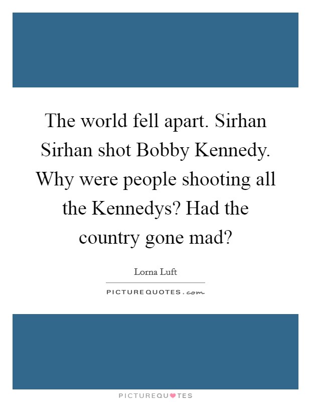 The world fell apart. Sirhan Sirhan shot Bobby Kennedy. Why were people shooting all the Kennedys? Had the country gone mad? Picture Quote #1