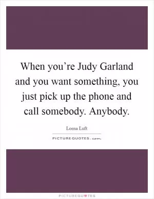When you’re Judy Garland and you want something, you just pick up the phone and call somebody. Anybody Picture Quote #1