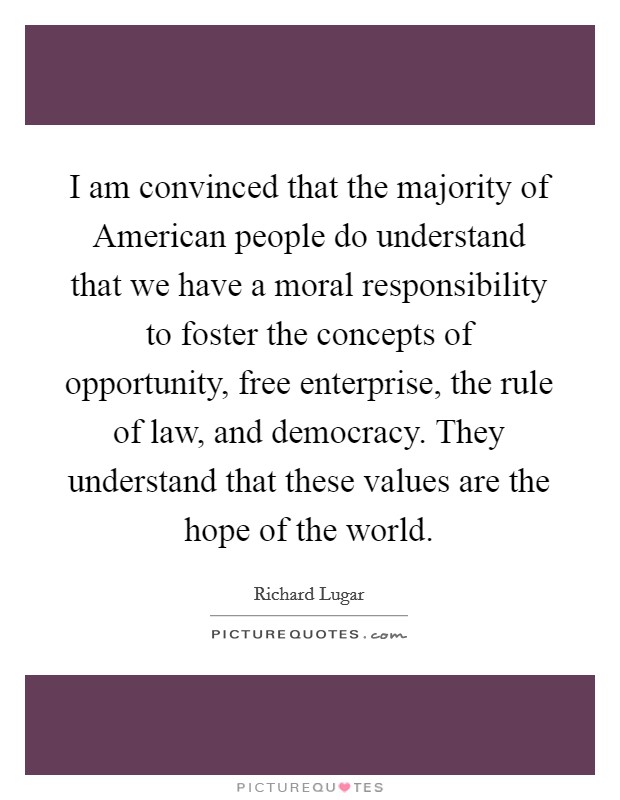 I am convinced that the majority of American people do understand that we have a moral responsibility to foster the concepts of opportunity, free enterprise, the rule of law, and democracy. They understand that these values are the hope of the world Picture Quote #1