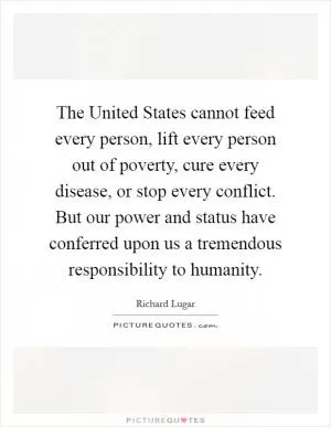 The United States cannot feed every person, lift every person out of poverty, cure every disease, or stop every conflict. But our power and status have conferred upon us a tremendous responsibility to humanity Picture Quote #1