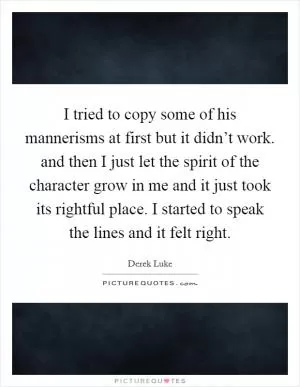 I tried to copy some of his mannerisms at first but it didn’t work. and then I just let the spirit of the character grow in me and it just took its rightful place. I started to speak the lines and it felt right Picture Quote #1