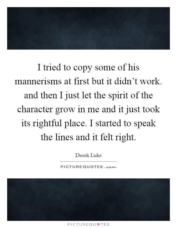 I tried to copy some of his mannerisms at first but it didn't work. and then I just let the spirit of the character grow in me and it just took its rightful place. I started to speak the lines and it felt right Picture Quote #1