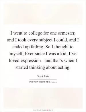 I went to college for one semester, and I took every subject I could, and I ended up failing. So I thought to myself, Ever since I was a kid, I’ve loved expression - and that’s when I started thinking about acting Picture Quote #1