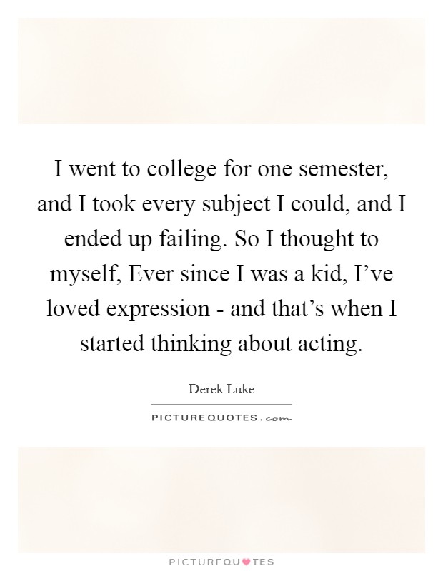 I went to college for one semester, and I took every subject I could, and I ended up failing. So I thought to myself, Ever since I was a kid, I've loved expression - and that's when I started thinking about acting Picture Quote #1
