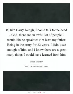 If, like Harry Keogh, I could talk to the dead - God, there are an awful lot of people I would like to speak to! Not least my father. Being in the army for 22 years, I didn’t see enough of him, and I know there are a great many things I could have learned from him Picture Quote #1