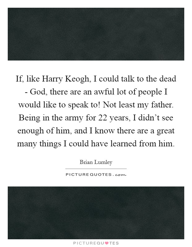 If, like Harry Keogh, I could talk to the dead - God, there are an awful lot of people I would like to speak to! Not least my father. Being in the army for 22 years, I didn't see enough of him, and I know there are a great many things I could have learned from him Picture Quote #1