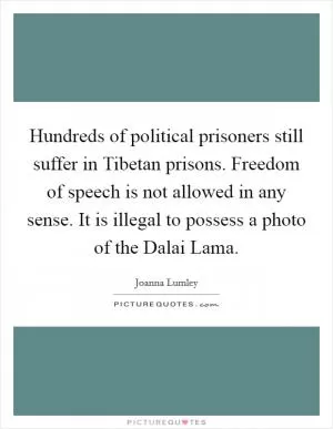 Hundreds of political prisoners still suffer in Tibetan prisons. Freedom of speech is not allowed in any sense. It is illegal to possess a photo of the Dalai Lama Picture Quote #1