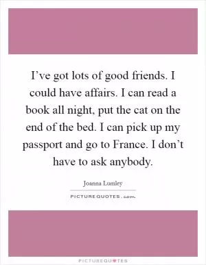 I’ve got lots of good friends. I could have affairs. I can read a book all night, put the cat on the end of the bed. I can pick up my passport and go to France. I don’t have to ask anybody Picture Quote #1