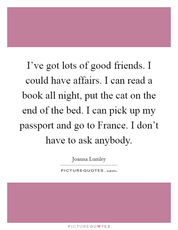 I've got lots of good friends. I could have affairs. I can read a book all night, put the cat on the end of the bed. I can pick up my passport and go to France. I don't have to ask anybody Picture Quote #1
