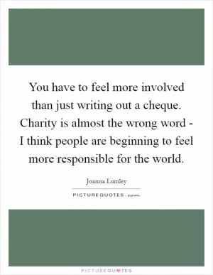 You have to feel more involved than just writing out a cheque. Charity is almost the wrong word - I think people are beginning to feel more responsible for the world Picture Quote #1