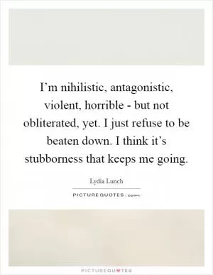 I’m nihilistic, antagonistic, violent, horrible - but not obliterated, yet. I just refuse to be beaten down. I think it’s stubborness that keeps me going Picture Quote #1