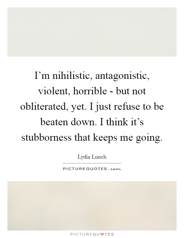 I'm nihilistic, antagonistic, violent, horrible - but not obliterated, yet. I just refuse to be beaten down. I think it's stubborness that keeps me going Picture Quote #1