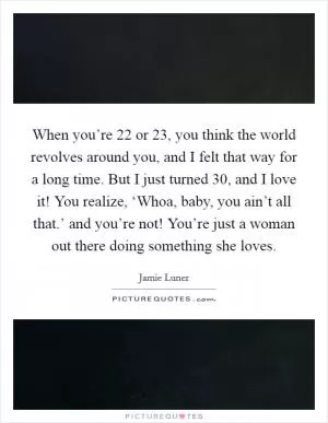 When you’re 22 or 23, you think the world revolves around you, and I felt that way for a long time. But I just turned 30, and I love it! You realize, ‘Whoa, baby, you ain’t all that.’ and you’re not! You’re just a woman out there doing something she loves Picture Quote #1