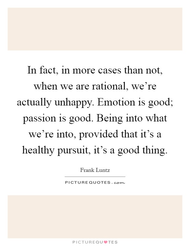 In fact, in more cases than not, when we are rational, we're actually unhappy. Emotion is good; passion is good. Being into what we're into, provided that it's a healthy pursuit, it's a good thing Picture Quote #1