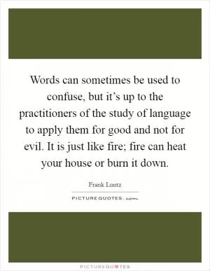 Words can sometimes be used to confuse, but it’s up to the practitioners of the study of language to apply them for good and not for evil. It is just like fire; fire can heat your house or burn it down Picture Quote #1