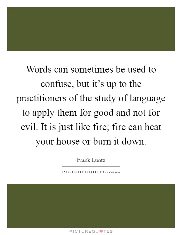Words can sometimes be used to confuse, but it's up to the practitioners of the study of language to apply them for good and not for evil. It is just like fire; fire can heat your house or burn it down Picture Quote #1