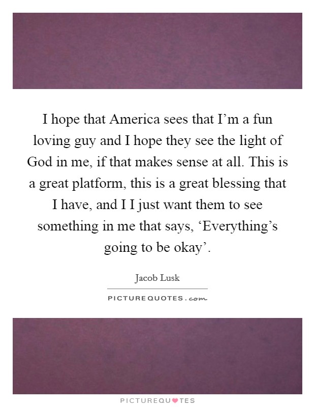 I hope that America sees that I'm a fun loving guy and I hope they see the light of God in me, if that makes sense at all. This is a great platform, this is a great blessing that I have, and I I just want them to see something in me that says, ‘Everything's going to be okay' Picture Quote #1
