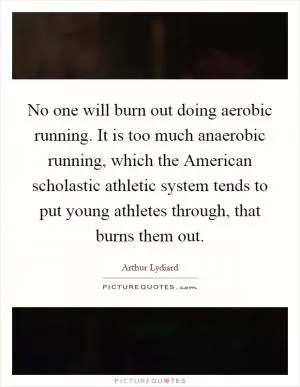 No one will burn out doing aerobic running. It is too much anaerobic running, which the American scholastic athletic system tends to put young athletes through, that burns them out Picture Quote #1