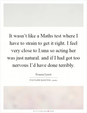 It wasn’t like a Maths test where I have to strain to get it right. I feel very close to Luna so acting her was just natural. and if I had got too nervous I’d have done terribly Picture Quote #1