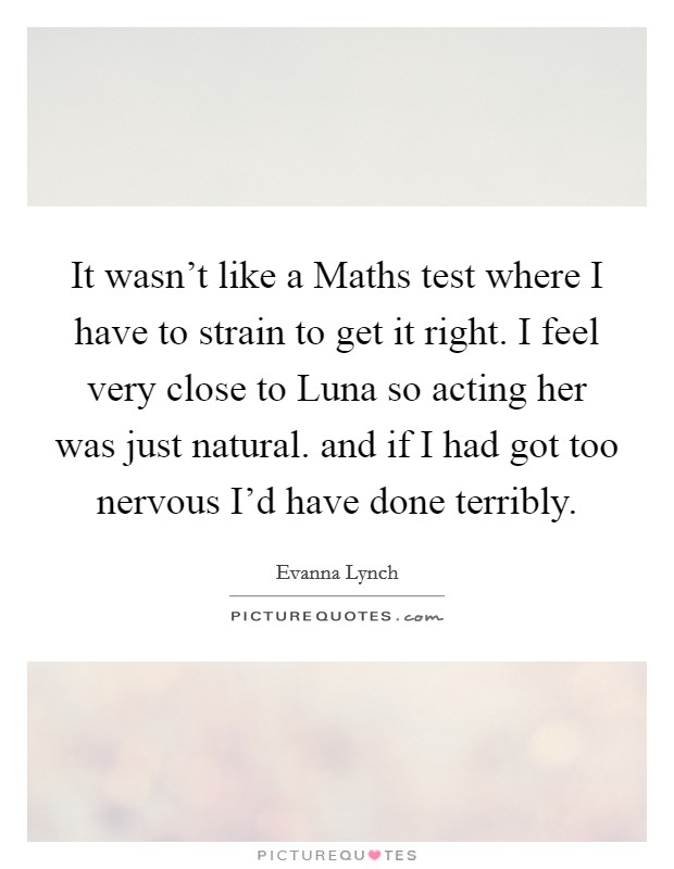 It wasn't like a Maths test where I have to strain to get it right. I feel very close to Luna so acting her was just natural. and if I had got too nervous I'd have done terribly Picture Quote #1