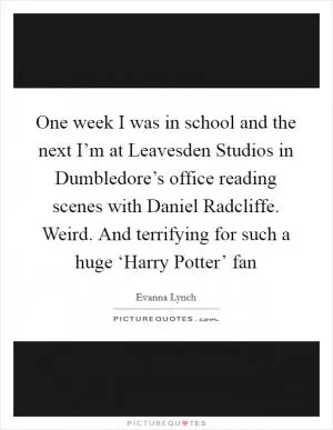 One week I was in school and the next I’m at Leavesden Studios in Dumbledore’s office reading scenes with Daniel Radcliffe. Weird. And terrifying for such a huge ‘Harry Potter’ fan Picture Quote #1