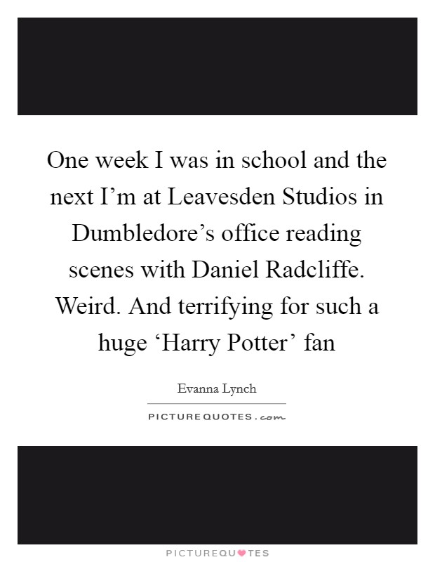 One week I was in school and the next I'm at Leavesden Studios in Dumbledore's office reading scenes with Daniel Radcliffe. Weird. And terrifying for such a huge ‘Harry Potter' fan Picture Quote #1