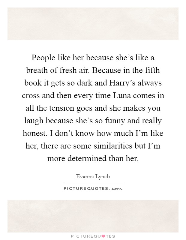 People like her because she's like a breath of fresh air. Because in the fifth book it gets so dark and Harry's always cross and then every time Luna comes in all the tension goes and she makes you laugh because she's so funny and really honest. I don't know how much I'm like her, there are some similarities but I'm more determined than her Picture Quote #1