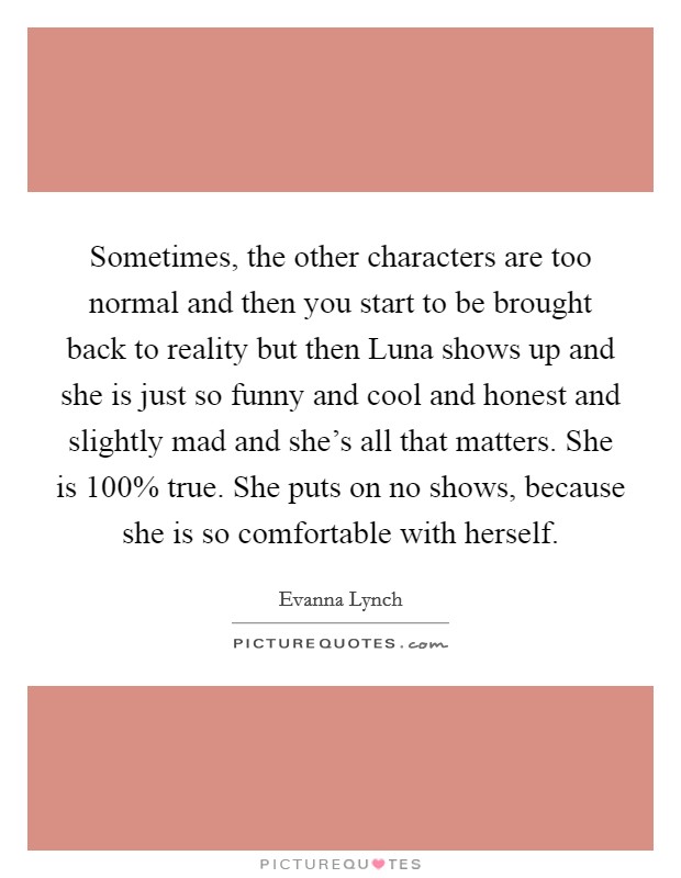 Sometimes, the other characters are too normal and then you start to be brought back to reality but then Luna shows up and she is just so funny and cool and honest and slightly mad and she's all that matters. She is 100% true. She puts on no shows, because she is so comfortable with herself Picture Quote #1
