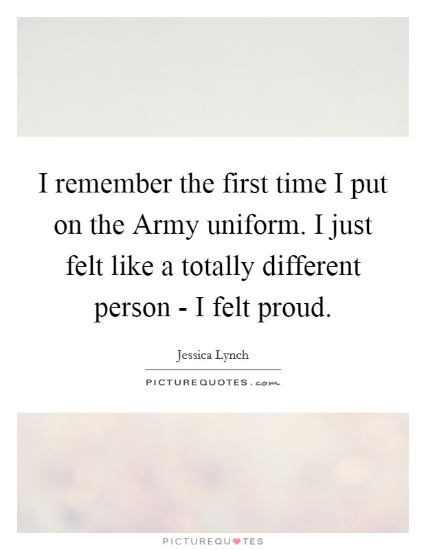 I remember the first time I put on the Army uniform. I just felt like a totally different person - I felt proud Picture Quote #1