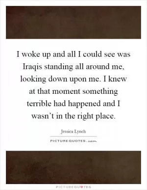 I woke up and all I could see was Iraqis standing all around me, looking down upon me. I knew at that moment something terrible had happened and I wasn’t in the right place Picture Quote #1