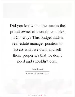 Did you know that the state is the proud owner of a condo complex in Conway? This budget adds a real estate manager position to assess what we own, and sell those properties that we don’t need and shouldn’t own Picture Quote #1
