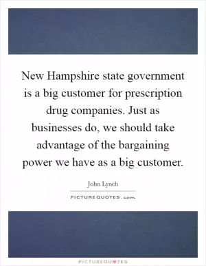 New Hampshire state government is a big customer for prescription drug companies. Just as businesses do, we should take advantage of the bargaining power we have as a big customer Picture Quote #1