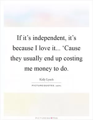 If it’s independent, it’s because I love it... ‘Cause they usually end up costing me money to do Picture Quote #1