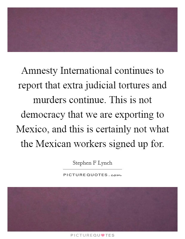Amnesty International continues to report that extra judicial tortures and murders continue. This is not democracy that we are exporting to Mexico, and this is certainly not what the Mexican workers signed up for Picture Quote #1