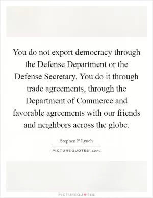 You do not export democracy through the Defense Department or the Defense Secretary. You do it through trade agreements, through the Department of Commerce and favorable agreements with our friends and neighbors across the globe Picture Quote #1