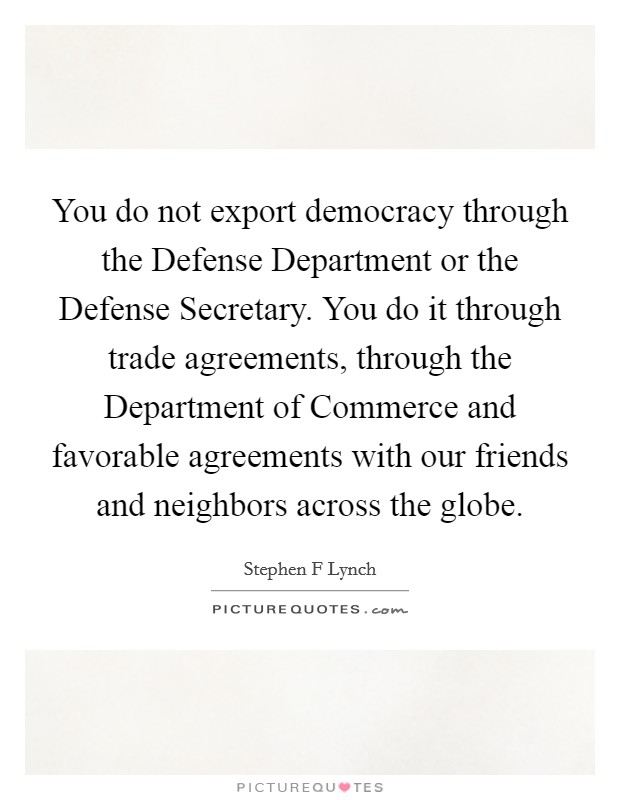 You do not export democracy through the Defense Department or the Defense Secretary. You do it through trade agreements, through the Department of Commerce and favorable agreements with our friends and neighbors across the globe Picture Quote #1