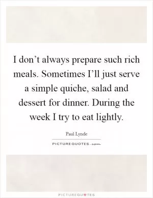 I don’t always prepare such rich meals. Sometimes I’ll just serve a simple quiche, salad and dessert for dinner. During the week I try to eat lightly Picture Quote #1