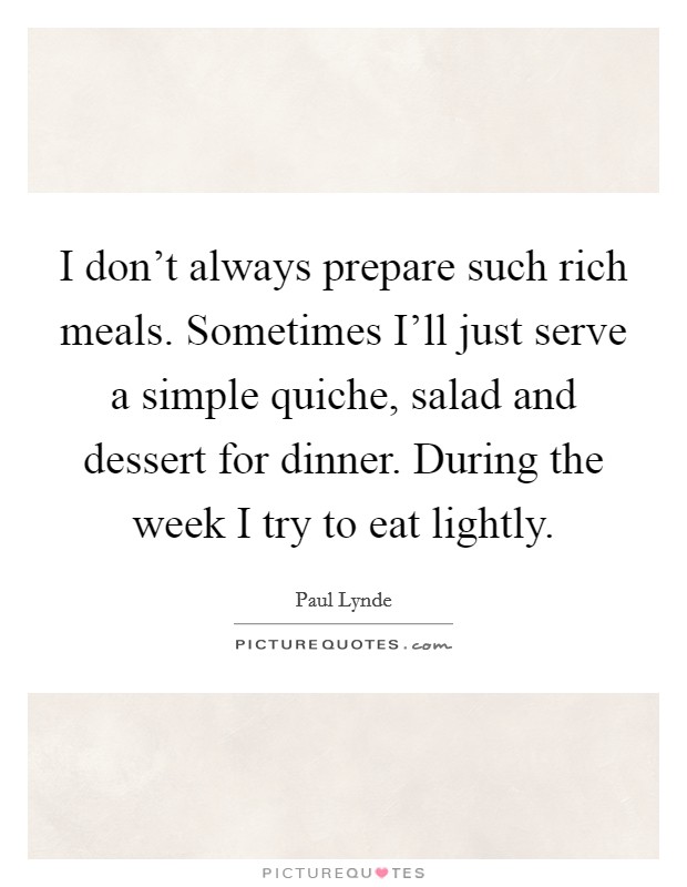 I don't always prepare such rich meals. Sometimes I'll just serve a simple quiche, salad and dessert for dinner. During the week I try to eat lightly Picture Quote #1