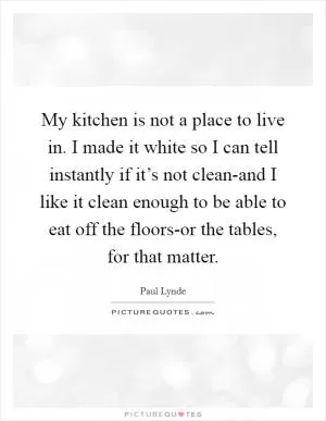 My kitchen is not a place to live in. I made it white so I can tell instantly if it’s not clean-and I like it clean enough to be able to eat off the floors-or the tables, for that matter Picture Quote #1