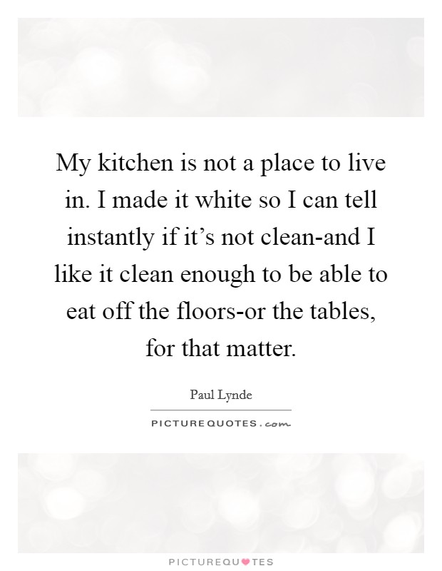 My kitchen is not a place to live in. I made it white so I can tell instantly if it's not clean-and I like it clean enough to be able to eat off the floors-or the tables, for that matter Picture Quote #1