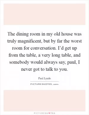 The dining room in my old house was truly magnificent, but by far the worst room for conversation. I’d get up from the table, a very long table, and somebody would always say, paul, I never got to talk to you Picture Quote #1