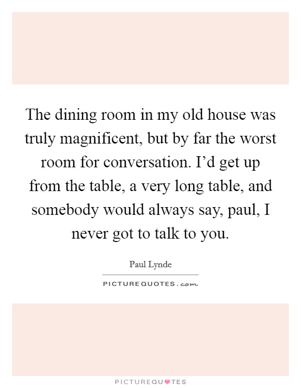The dining room in my old house was truly magnificent, but by far the worst room for conversation. I'd get up from the table, a very long table, and somebody would always say, paul, I never got to talk to you Picture Quote #1