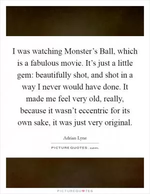 I was watching Monster’s Ball, which is a fabulous movie. It’s just a little gem: beautifully shot, and shot in a way I never would have done. It made me feel very old, really, because it wasn’t eccentric for its own sake, it was just very original Picture Quote #1
