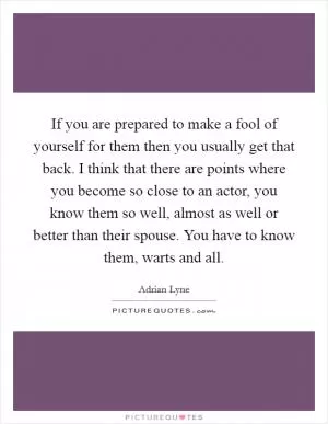 If you are prepared to make a fool of yourself for them then you usually get that back. I think that there are points where you become so close to an actor, you know them so well, almost as well or better than their spouse. You have to know them, warts and all Picture Quote #1