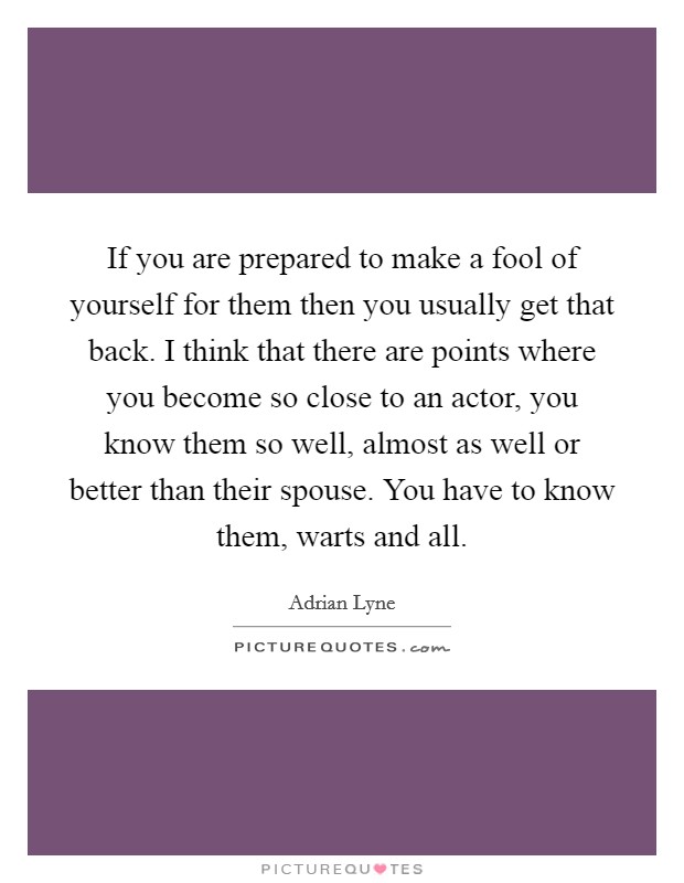 If you are prepared to make a fool of yourself for them then you usually get that back. I think that there are points where you become so close to an actor, you know them so well, almost as well or better than their spouse. You have to know them, warts and all Picture Quote #1